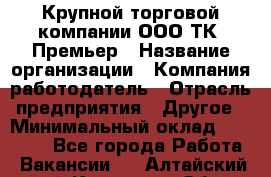 Крупной торговой компании ООО ТК «Премьер › Название организации ­ Компания-работодатель › Отрасль предприятия ­ Другое › Минимальный оклад ­ 23 000 - Все города Работа » Вакансии   . Алтайский край,Камень-на-Оби г.